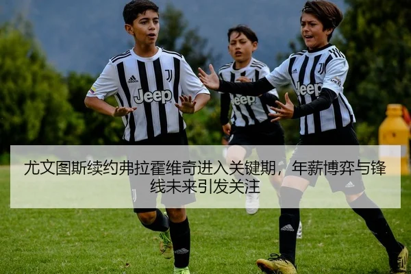 尤文图斯续约弗拉霍维奇进入关键期，年薪博弈与锋线未来引发关注